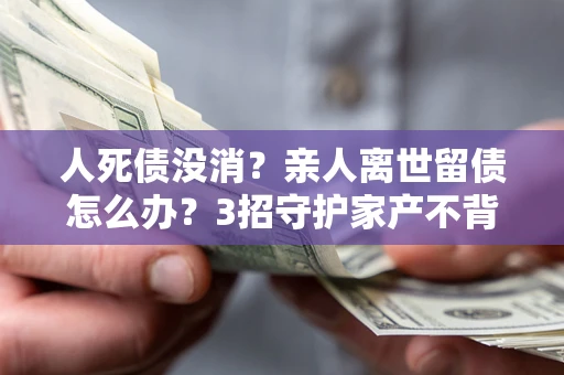 武汉人死债没消？亲人离世留债怎么办？3招守护家产不背锅