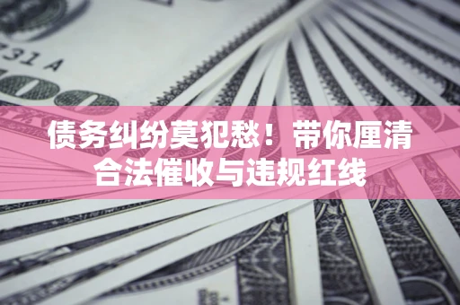 武汉债务纠纷莫犯愁！带你厘清合法催收与违规红线