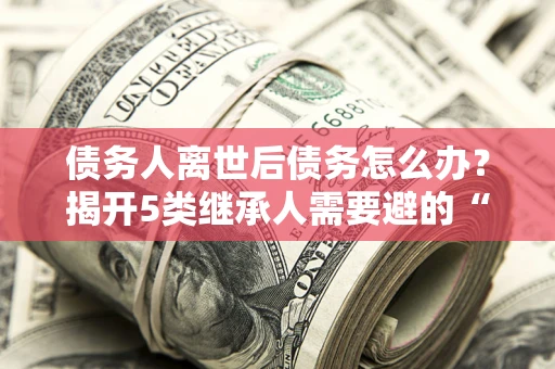 武汉债务人离世后债务怎么办？揭开5类继承人需要避的“坑”
