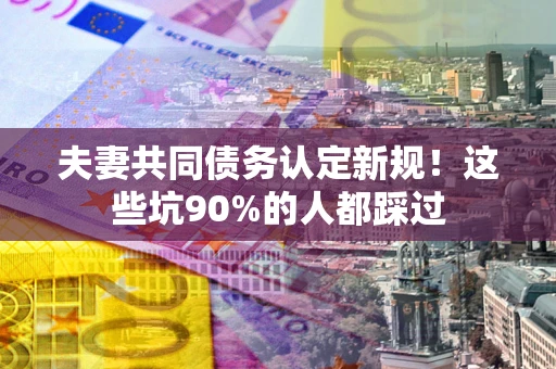 武汉夫妻共同债务认定新规！这些坑90%的人都踩过